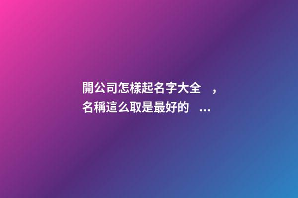 開公司怎樣起名字大全，名稱這么取是最好的？